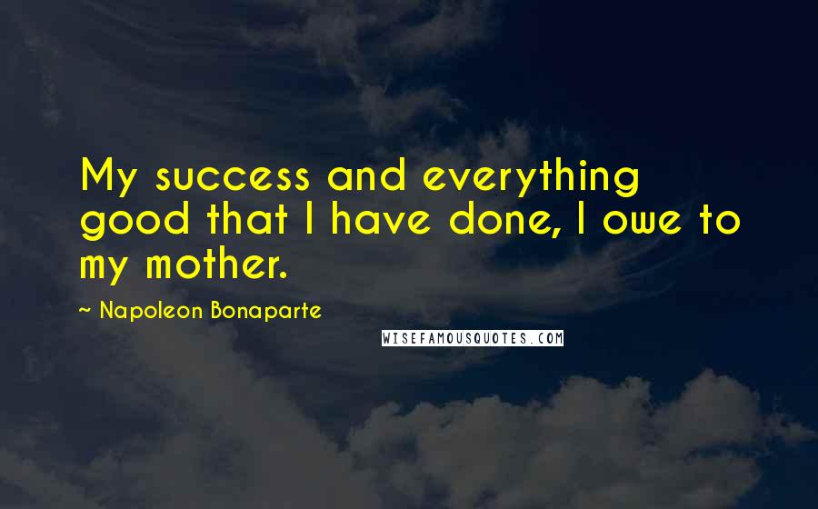 Napoleon Bonaparte Quotes: My success and everything good that I have done, I owe to my mother.