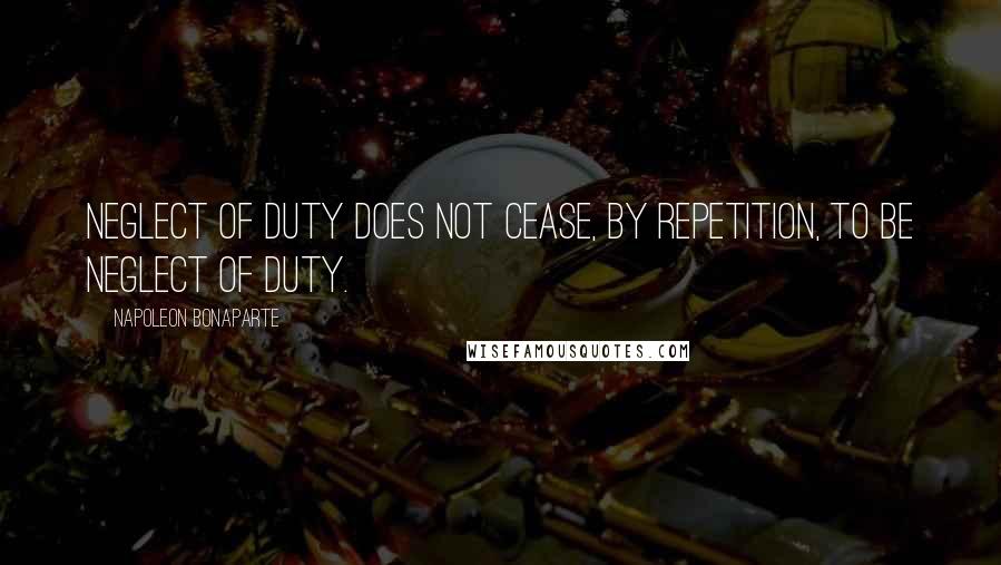 Napoleon Bonaparte Quotes: Neglect of duty does not cease, by repetition, to be neglect of duty.