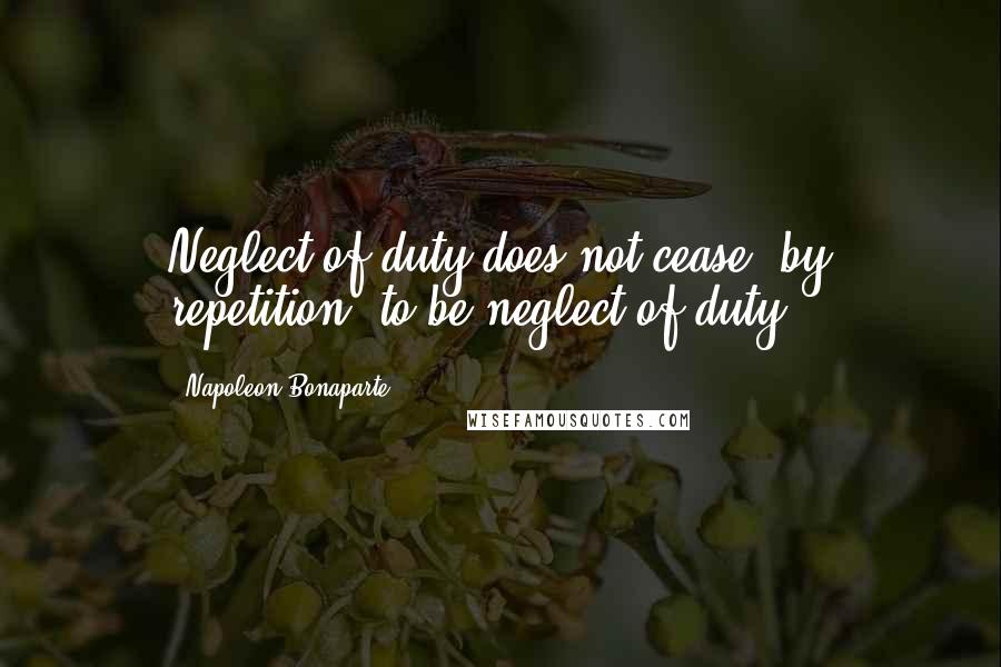 Napoleon Bonaparte Quotes: Neglect of duty does not cease, by repetition, to be neglect of duty.