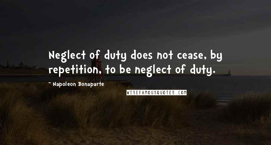 Napoleon Bonaparte Quotes: Neglect of duty does not cease, by repetition, to be neglect of duty.