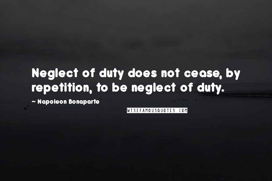 Napoleon Bonaparte Quotes: Neglect of duty does not cease, by repetition, to be neglect of duty.