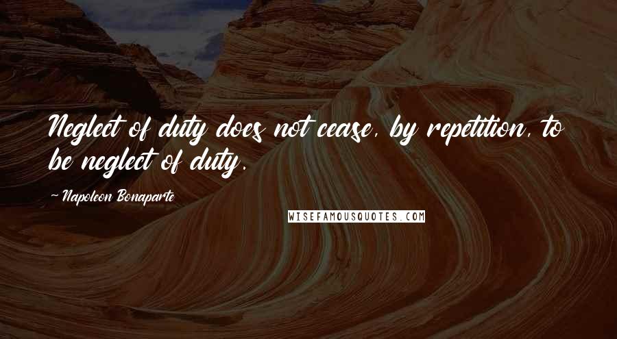 Napoleon Bonaparte Quotes: Neglect of duty does not cease, by repetition, to be neglect of duty.