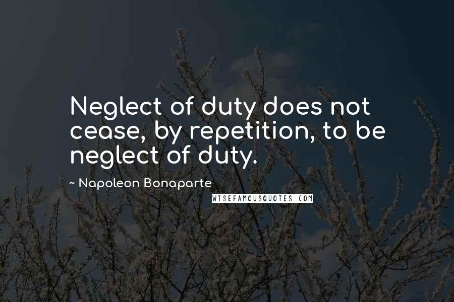 Napoleon Bonaparte Quotes: Neglect of duty does not cease, by repetition, to be neglect of duty.