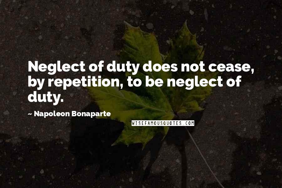 Napoleon Bonaparte Quotes: Neglect of duty does not cease, by repetition, to be neglect of duty.