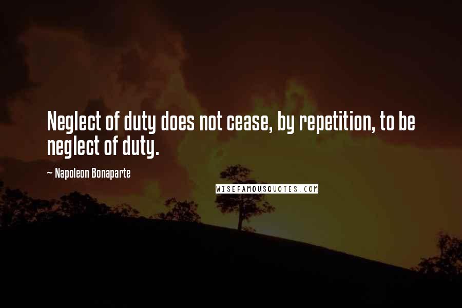 Napoleon Bonaparte Quotes: Neglect of duty does not cease, by repetition, to be neglect of duty.