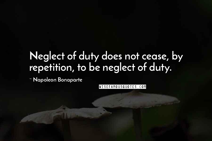 Napoleon Bonaparte Quotes: Neglect of duty does not cease, by repetition, to be neglect of duty.