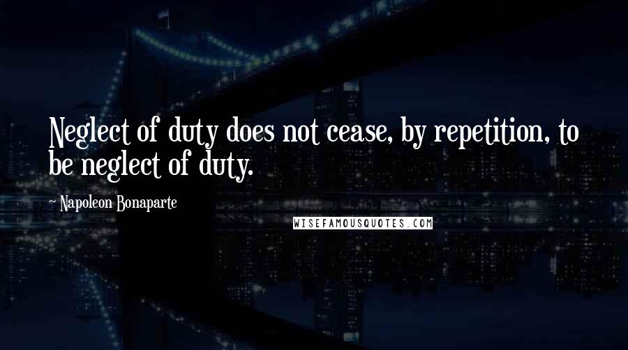 Napoleon Bonaparte Quotes: Neglect of duty does not cease, by repetition, to be neglect of duty.