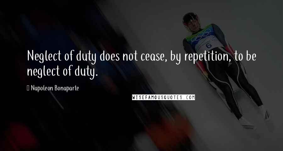 Napoleon Bonaparte Quotes: Neglect of duty does not cease, by repetition, to be neglect of duty.