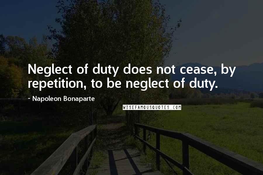 Napoleon Bonaparte Quotes: Neglect of duty does not cease, by repetition, to be neglect of duty.