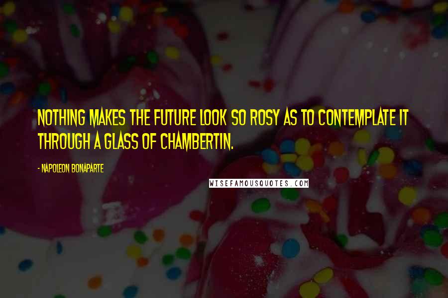 Napoleon Bonaparte Quotes: Nothing makes the future look so rosy as to contemplate it through a glass of Chambertin.