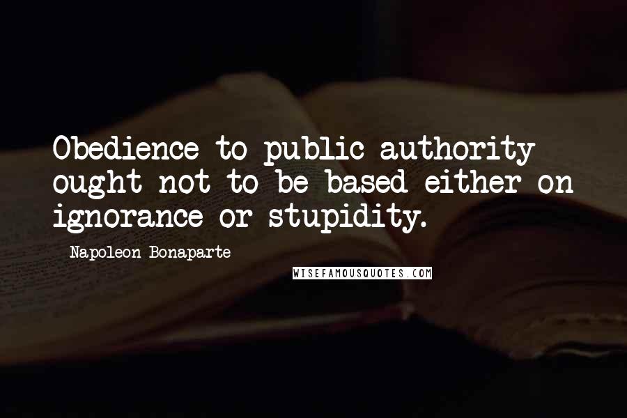 Napoleon Bonaparte Quotes: Obedience to public authority ought not to be based either on ignorance or stupidity.