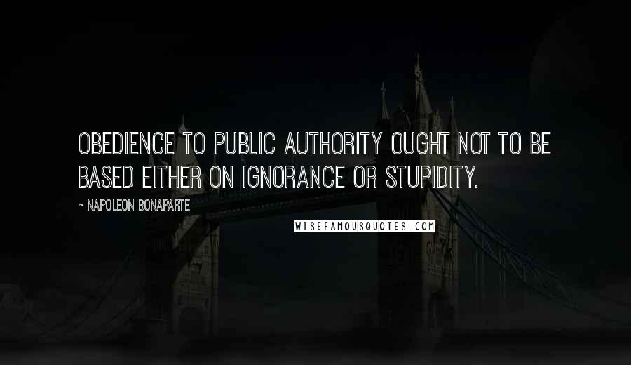 Napoleon Bonaparte Quotes: Obedience to public authority ought not to be based either on ignorance or stupidity.