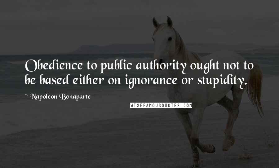 Napoleon Bonaparte Quotes: Obedience to public authority ought not to be based either on ignorance or stupidity.
