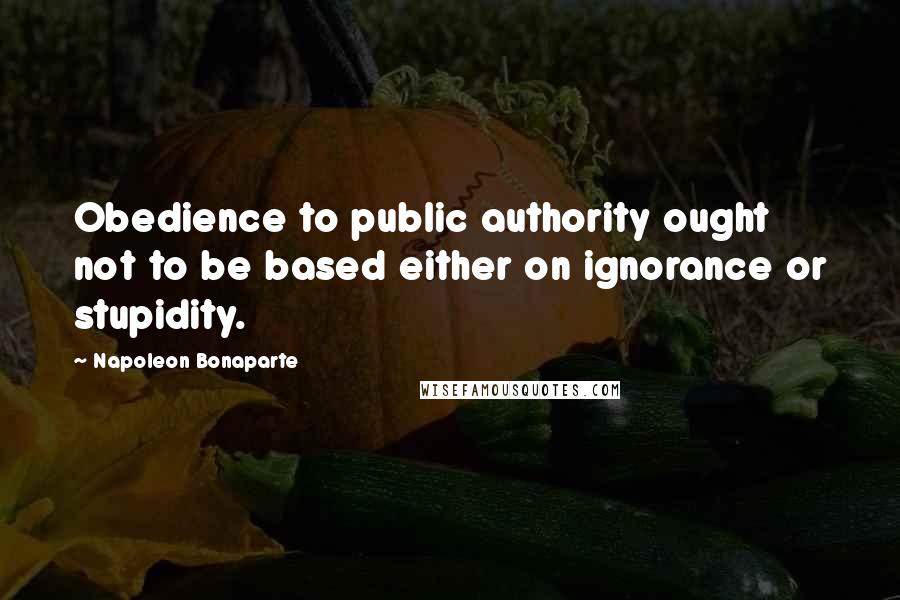 Napoleon Bonaparte Quotes: Obedience to public authority ought not to be based either on ignorance or stupidity.