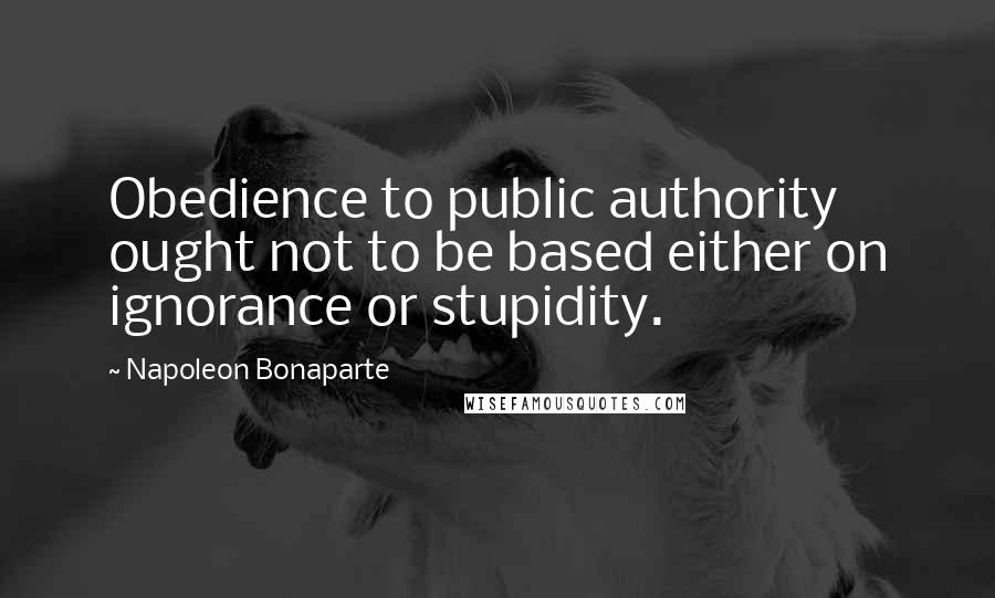 Napoleon Bonaparte Quotes: Obedience to public authority ought not to be based either on ignorance or stupidity.