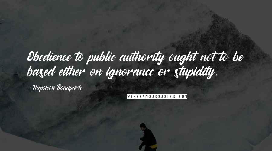 Napoleon Bonaparte Quotes: Obedience to public authority ought not to be based either on ignorance or stupidity.