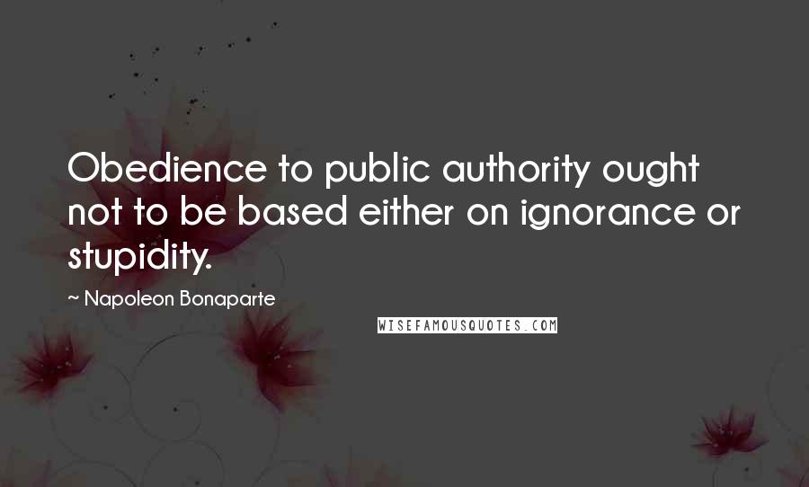 Napoleon Bonaparte Quotes: Obedience to public authority ought not to be based either on ignorance or stupidity.