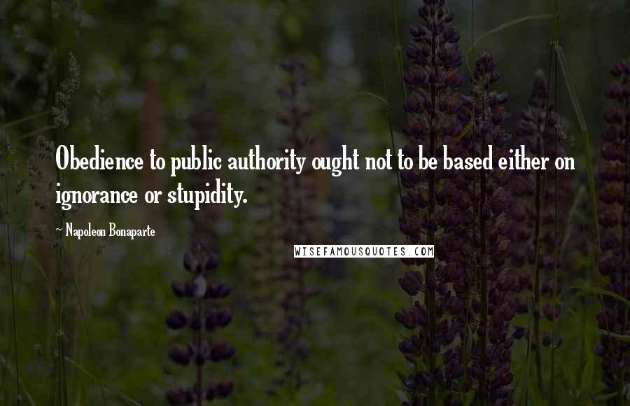 Napoleon Bonaparte Quotes: Obedience to public authority ought not to be based either on ignorance or stupidity.
