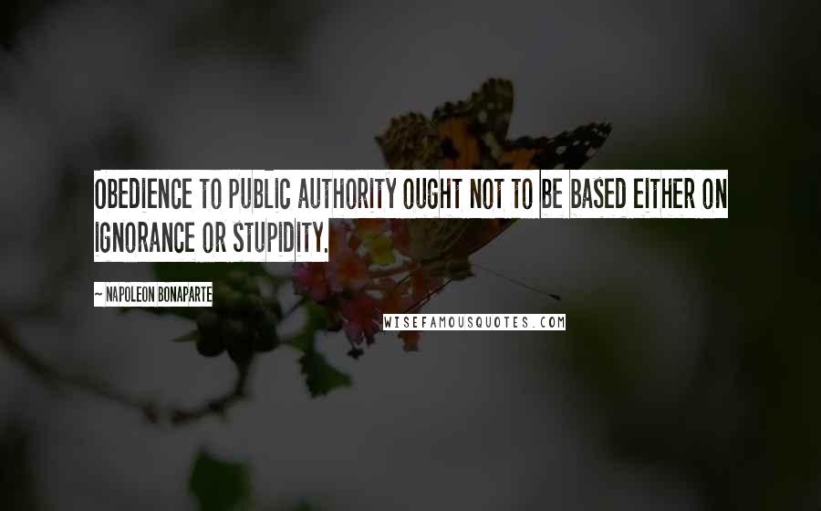 Napoleon Bonaparte Quotes: Obedience to public authority ought not to be based either on ignorance or stupidity.