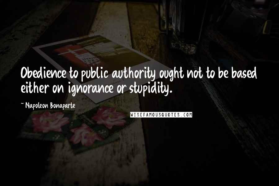 Napoleon Bonaparte Quotes: Obedience to public authority ought not to be based either on ignorance or stupidity.