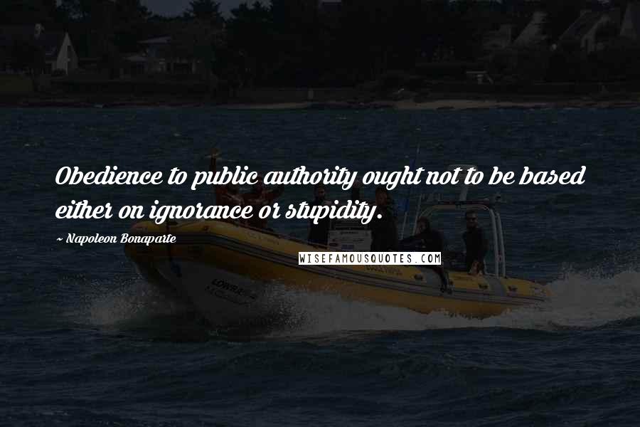 Napoleon Bonaparte Quotes: Obedience to public authority ought not to be based either on ignorance or stupidity.