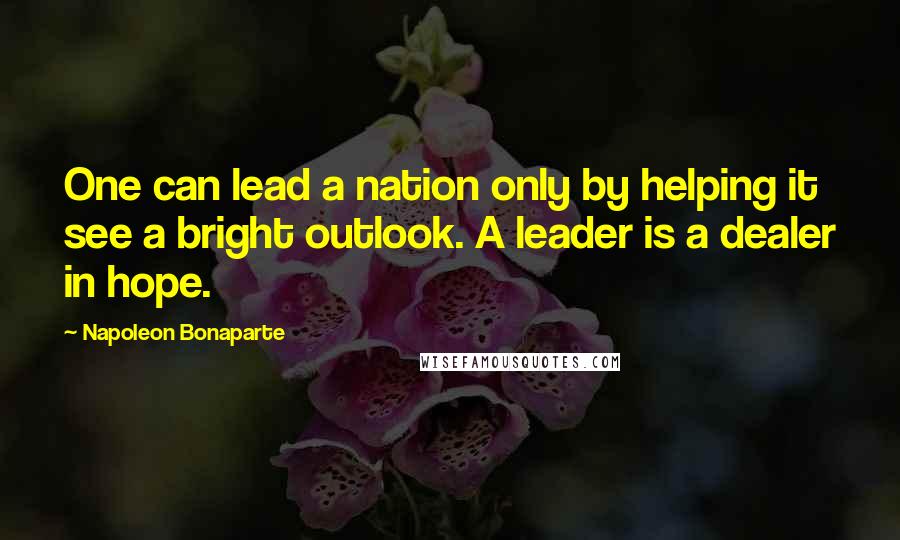 Napoleon Bonaparte Quotes: One can lead a nation only by helping it see a bright outlook. A leader is a dealer in hope.