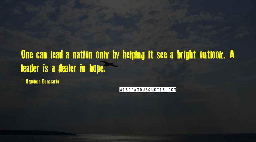 Napoleon Bonaparte Quotes: One can lead a nation only by helping it see a bright outlook. A leader is a dealer in hope.