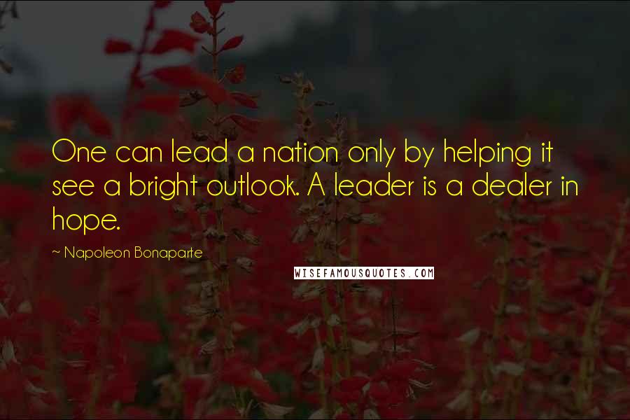Napoleon Bonaparte Quotes: One can lead a nation only by helping it see a bright outlook. A leader is a dealer in hope.