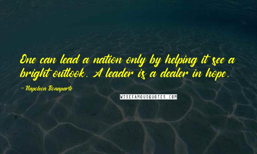 Napoleon Bonaparte Quotes: One can lead a nation only by helping it see a bright outlook. A leader is a dealer in hope.