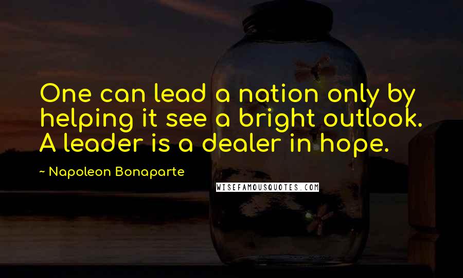 Napoleon Bonaparte Quotes: One can lead a nation only by helping it see a bright outlook. A leader is a dealer in hope.