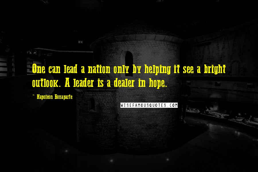Napoleon Bonaparte Quotes: One can lead a nation only by helping it see a bright outlook. A leader is a dealer in hope.