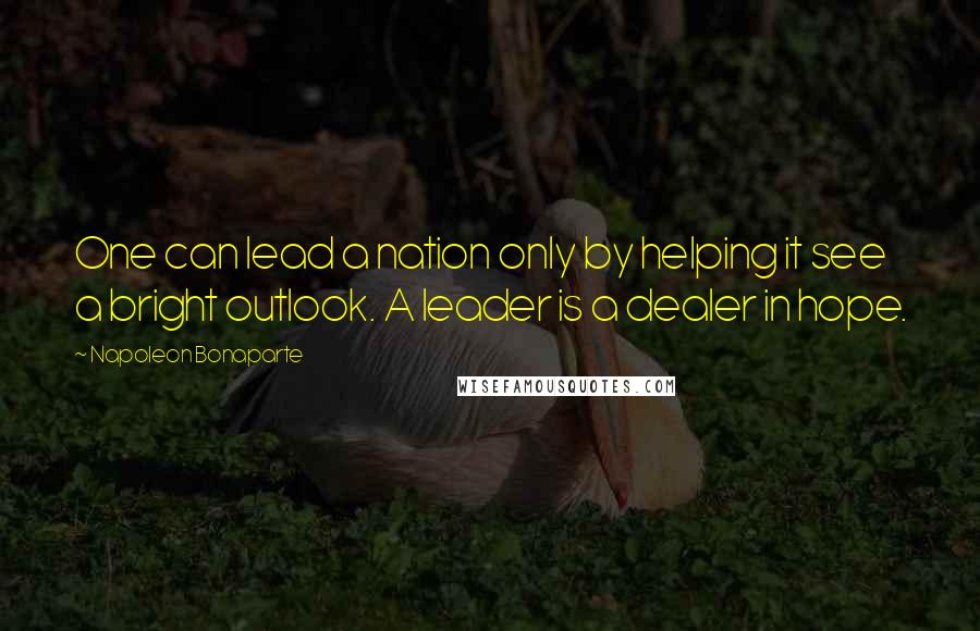 Napoleon Bonaparte Quotes: One can lead a nation only by helping it see a bright outlook. A leader is a dealer in hope.