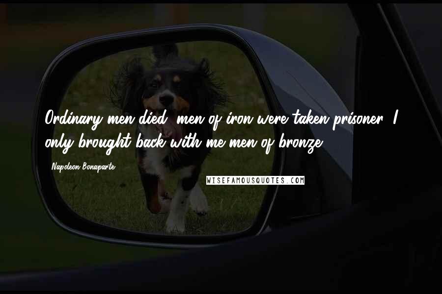 Napoleon Bonaparte Quotes: Ordinary men died, men of iron were taken prisoner: I only brought back with me men of bronze.