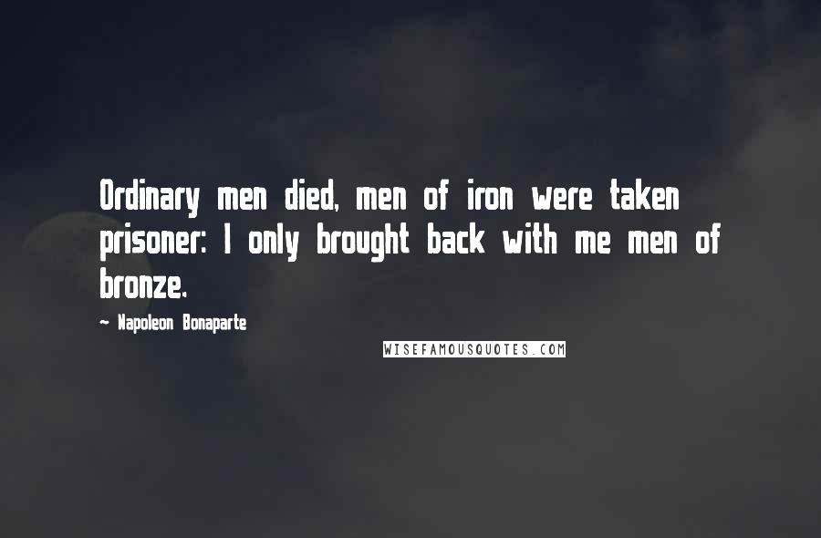 Napoleon Bonaparte Quotes: Ordinary men died, men of iron were taken prisoner: I only brought back with me men of bronze.