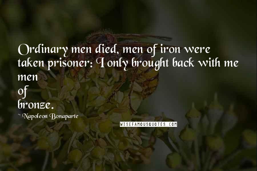 Napoleon Bonaparte Quotes: Ordinary men died, men of iron were taken prisoner: I only brought back with me men of bronze.