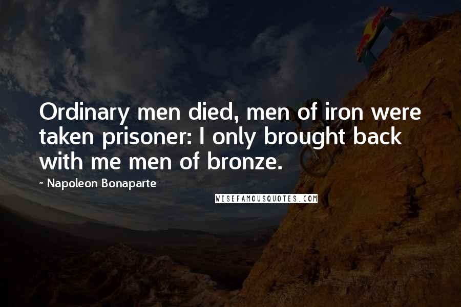 Napoleon Bonaparte Quotes: Ordinary men died, men of iron were taken prisoner: I only brought back with me men of bronze.