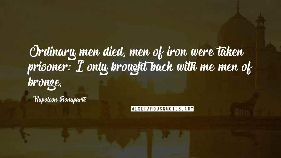 Napoleon Bonaparte Quotes: Ordinary men died, men of iron were taken prisoner: I only brought back with me men of bronze.