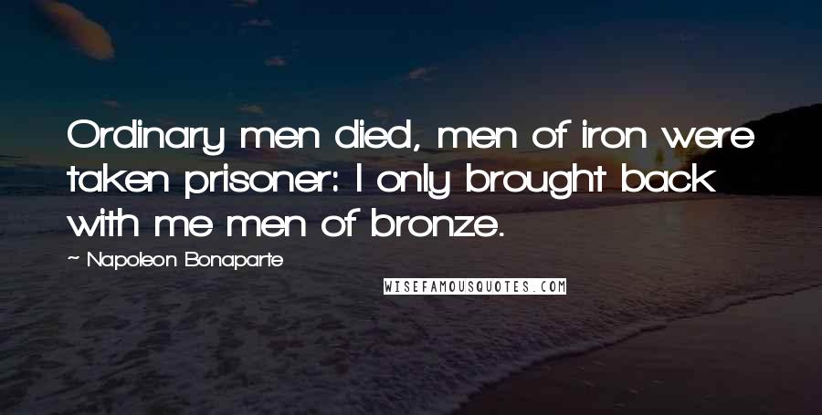 Napoleon Bonaparte Quotes: Ordinary men died, men of iron were taken prisoner: I only brought back with me men of bronze.