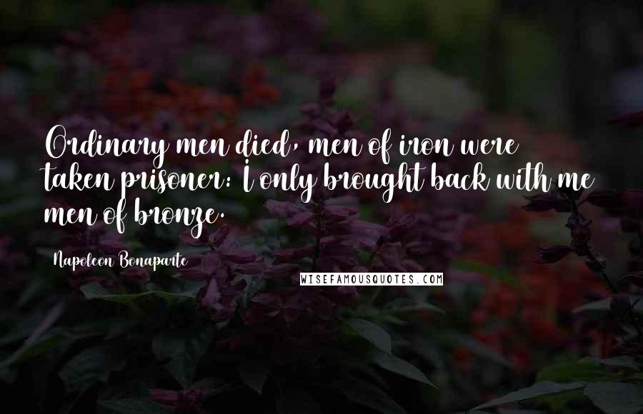 Napoleon Bonaparte Quotes: Ordinary men died, men of iron were taken prisoner: I only brought back with me men of bronze.