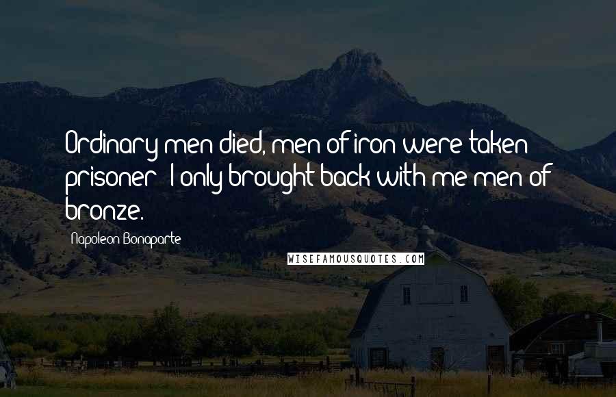 Napoleon Bonaparte Quotes: Ordinary men died, men of iron were taken prisoner: I only brought back with me men of bronze.