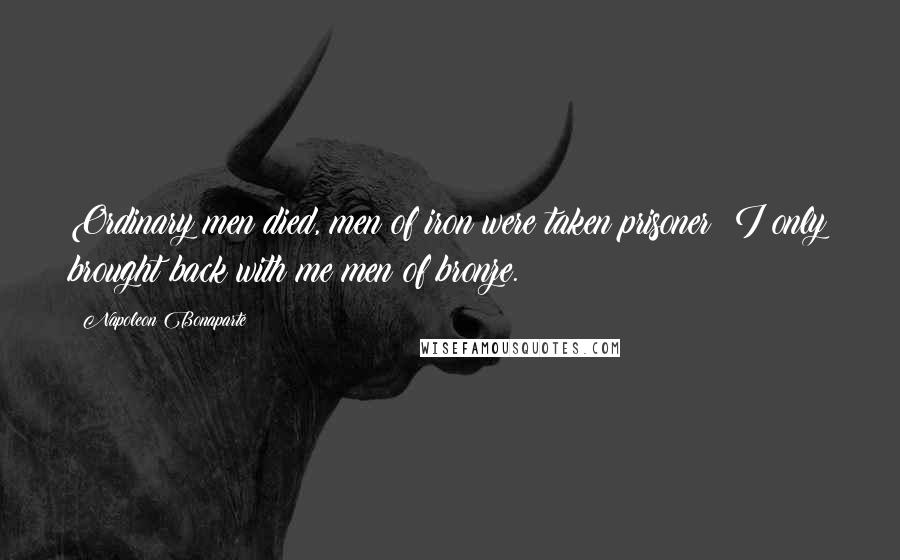 Napoleon Bonaparte Quotes: Ordinary men died, men of iron were taken prisoner: I only brought back with me men of bronze.