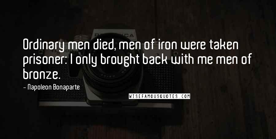 Napoleon Bonaparte Quotes: Ordinary men died, men of iron were taken prisoner: I only brought back with me men of bronze.