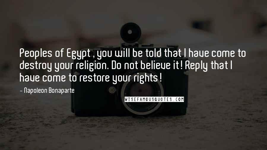 Napoleon Bonaparte Quotes: Peoples of Egypt , you will be told that I have come to destroy your religion. Do not believe it! Reply that I have come to restore your rights!