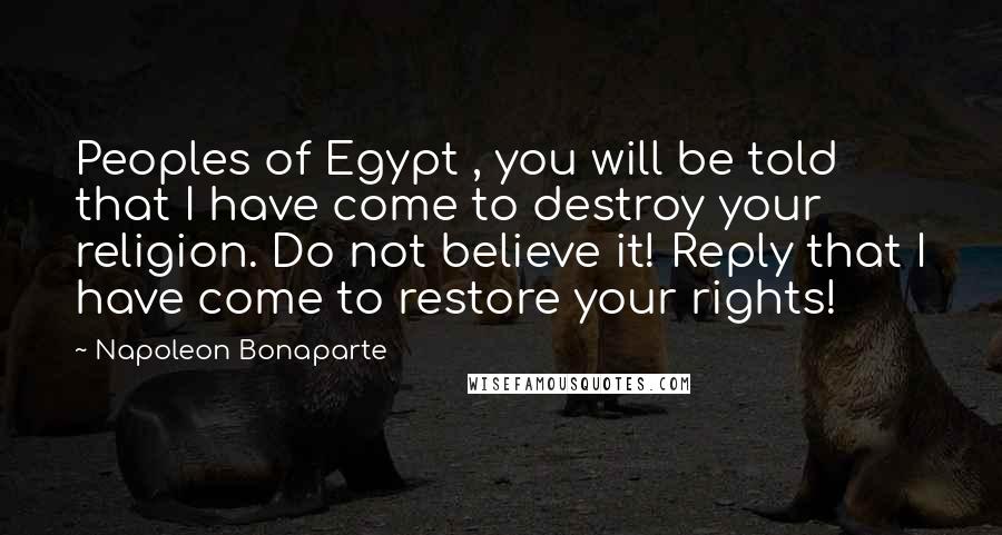 Napoleon Bonaparte Quotes: Peoples of Egypt , you will be told that I have come to destroy your religion. Do not believe it! Reply that I have come to restore your rights!