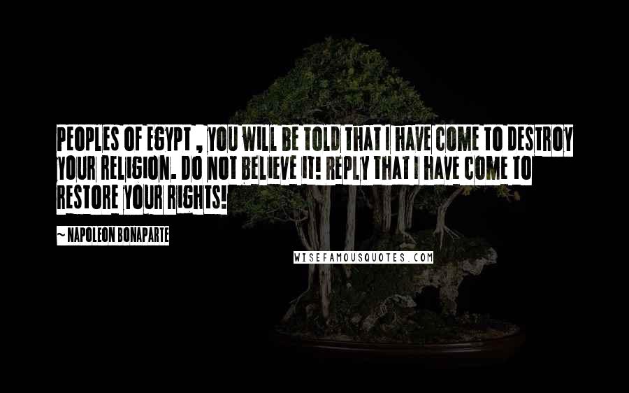 Napoleon Bonaparte Quotes: Peoples of Egypt , you will be told that I have come to destroy your religion. Do not believe it! Reply that I have come to restore your rights!