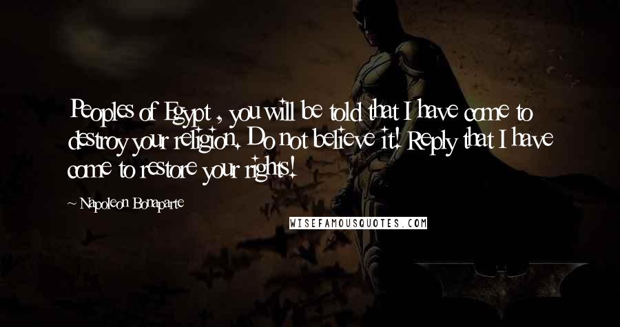 Napoleon Bonaparte Quotes: Peoples of Egypt , you will be told that I have come to destroy your religion. Do not believe it! Reply that I have come to restore your rights!