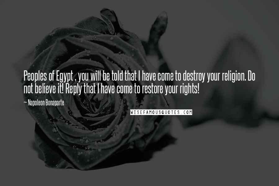 Napoleon Bonaparte Quotes: Peoples of Egypt , you will be told that I have come to destroy your religion. Do not believe it! Reply that I have come to restore your rights!