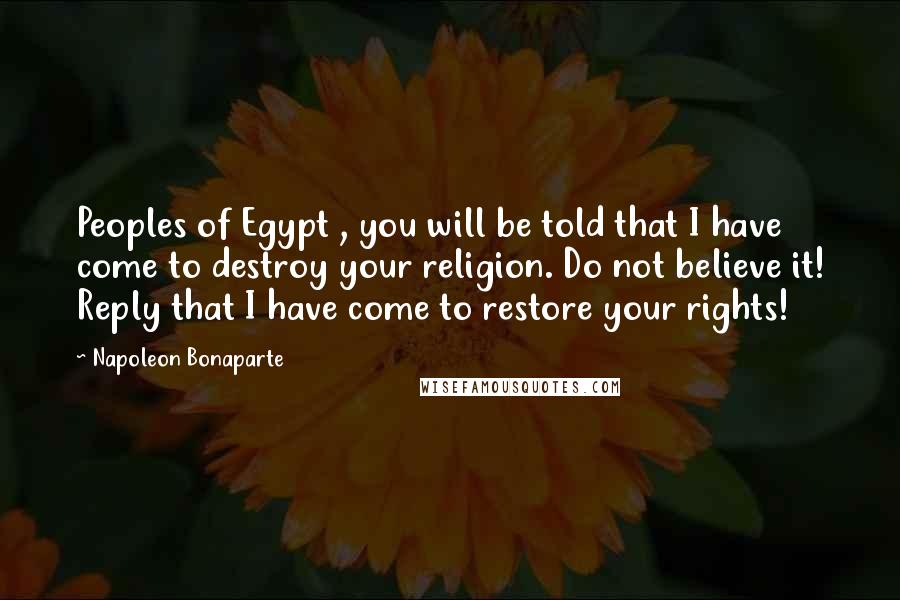 Napoleon Bonaparte Quotes: Peoples of Egypt , you will be told that I have come to destroy your religion. Do not believe it! Reply that I have come to restore your rights!