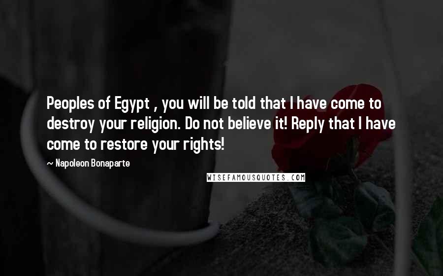 Napoleon Bonaparte Quotes: Peoples of Egypt , you will be told that I have come to destroy your religion. Do not believe it! Reply that I have come to restore your rights!