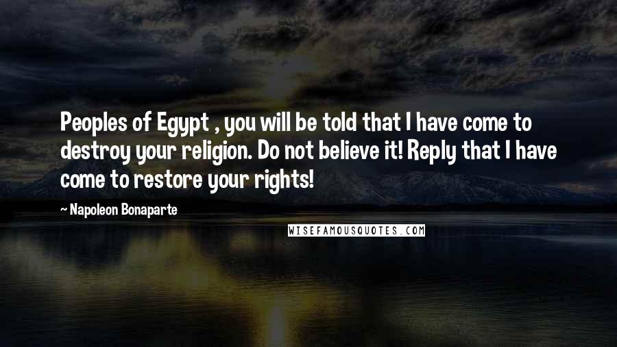 Napoleon Bonaparte Quotes: Peoples of Egypt , you will be told that I have come to destroy your religion. Do not believe it! Reply that I have come to restore your rights!